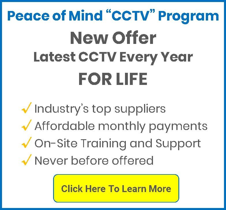 Pease of Mind “CCTV” Program - New Offer-Latest CCTV-Every Year-For Life: Industry’s top suppliers, Affordable monthly payments, On-Site Training and Support, Never before offered; Click here to learn more
