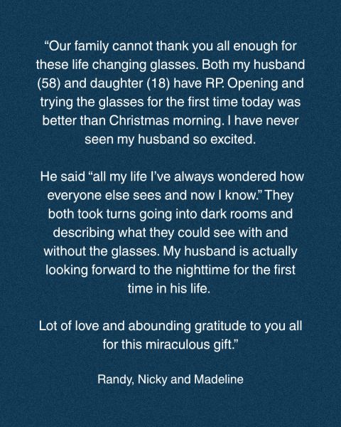 Testimonial: “Our family cannot thank you all enough for these life changing glasses. Both my husband (58) and daughter (18) have RP. Opening and trying the glasses for the first time today was better than Christmas morning. I have never seen my husband so excited. He said “all my life I’ve always wondered how everyone else sees and now I know.” They both took turns going into dark rooms and describing what they could see with and without the glasses. My husband is actually looking forward to the nighttime for the first time in his life. Lot of love and abounding gratitude to you all for this miraculous gift.” Randy, Nicky and Madeline